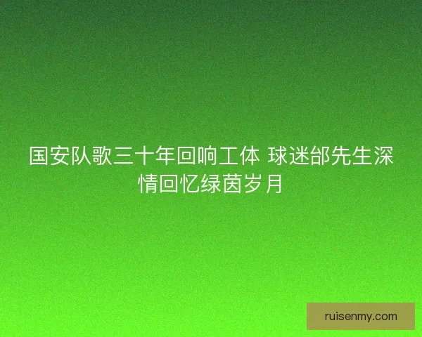 国安队歌三十年回响工体 球迷邰先生深情回忆绿茵岁月