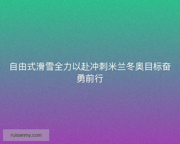 自由式滑雪全力以赴冲刺米兰冬奥目标奋勇前行