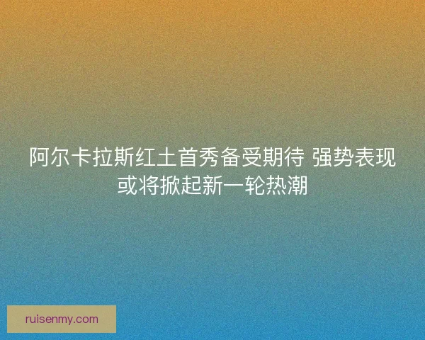 阿尔卡拉斯红土首秀备受期待 强势表现或将掀起新一轮热潮